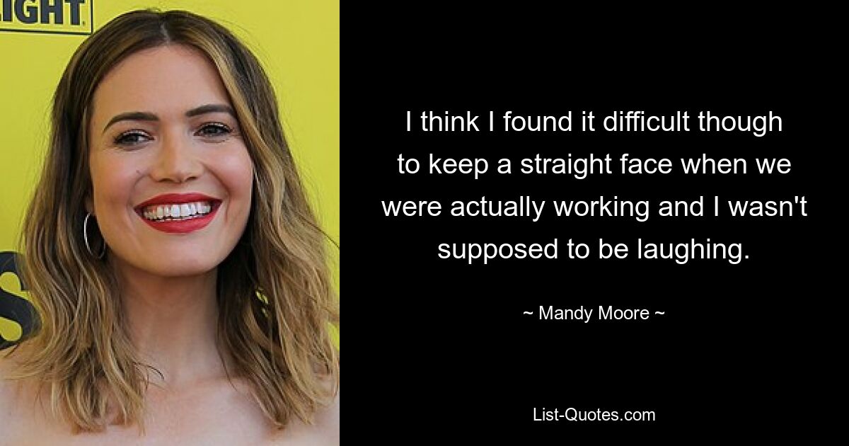 I think I found it difficult though to keep a straight face when we were actually working and I wasn't supposed to be laughing. — © Mandy Moore