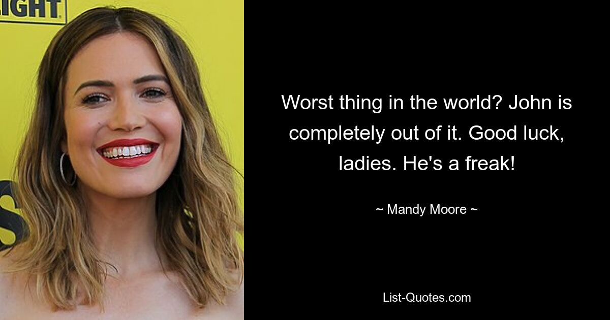 Worst thing in the world? John is completely out of it. Good luck, ladies. He's a freak! — © Mandy Moore