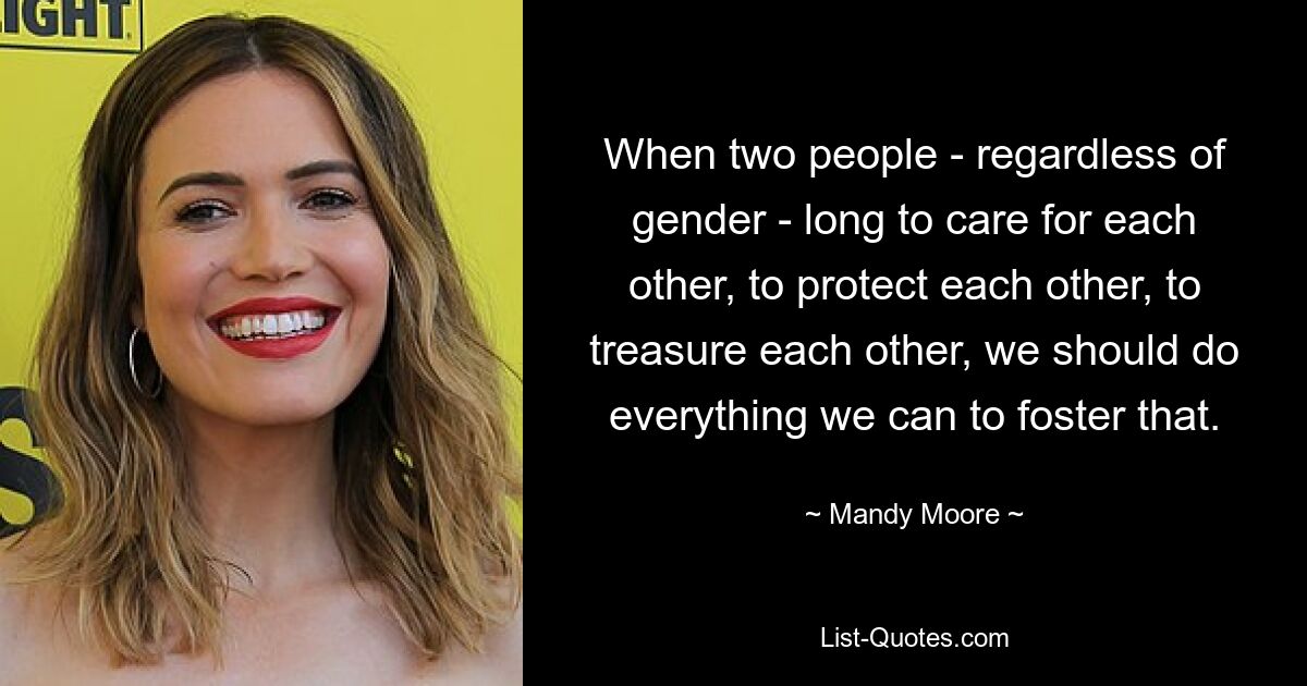 When two people - regardless of gender - long to care for each other, to protect each other, to treasure each other, we should do everything we can to foster that. — © Mandy Moore