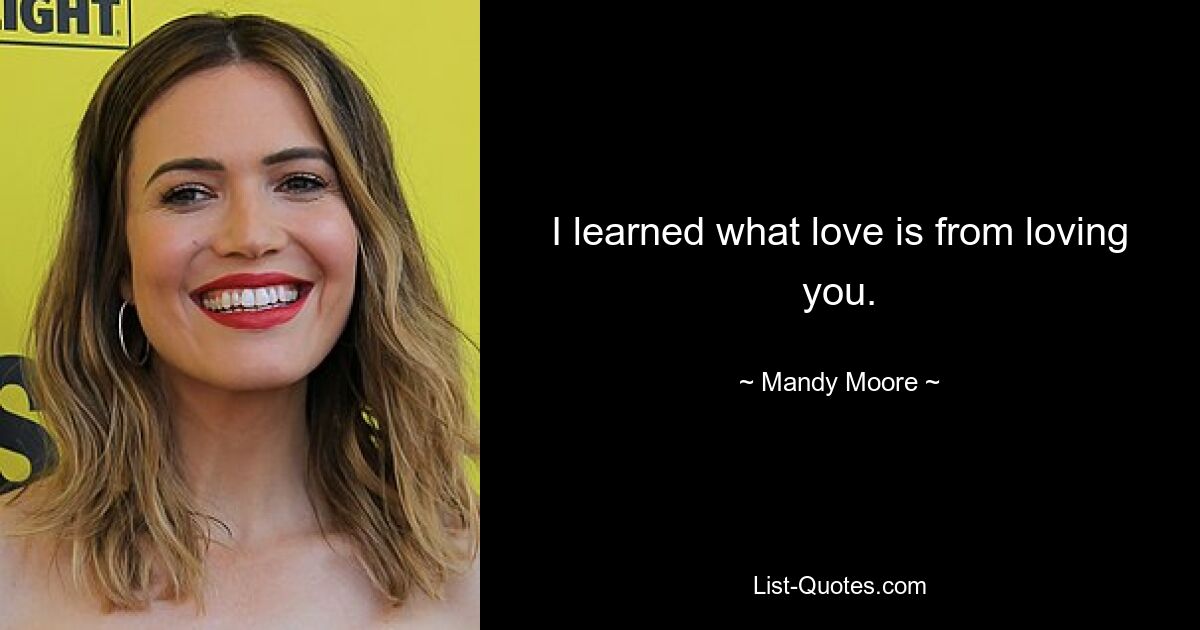 I learned what love is from loving you. — © Mandy Moore