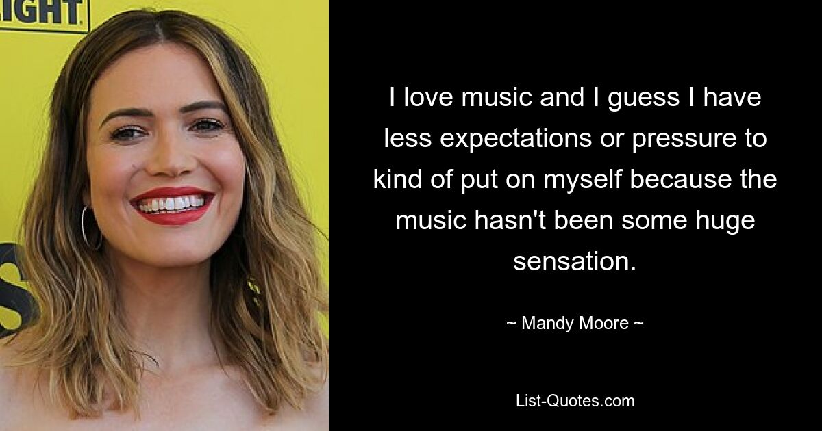 I love music and I guess I have less expectations or pressure to kind of put on myself because the music hasn't been some huge sensation. — © Mandy Moore