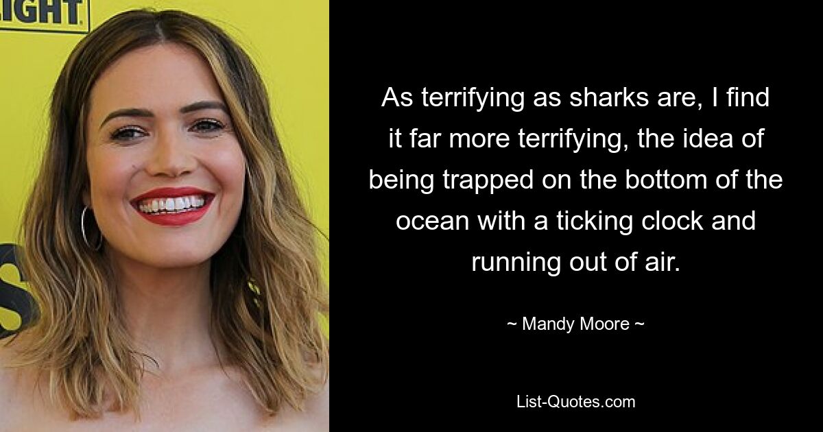 As terrifying as sharks are, I find it far more terrifying, the idea of being trapped on the bottom of the ocean with a ticking clock and running out of air. — © Mandy Moore