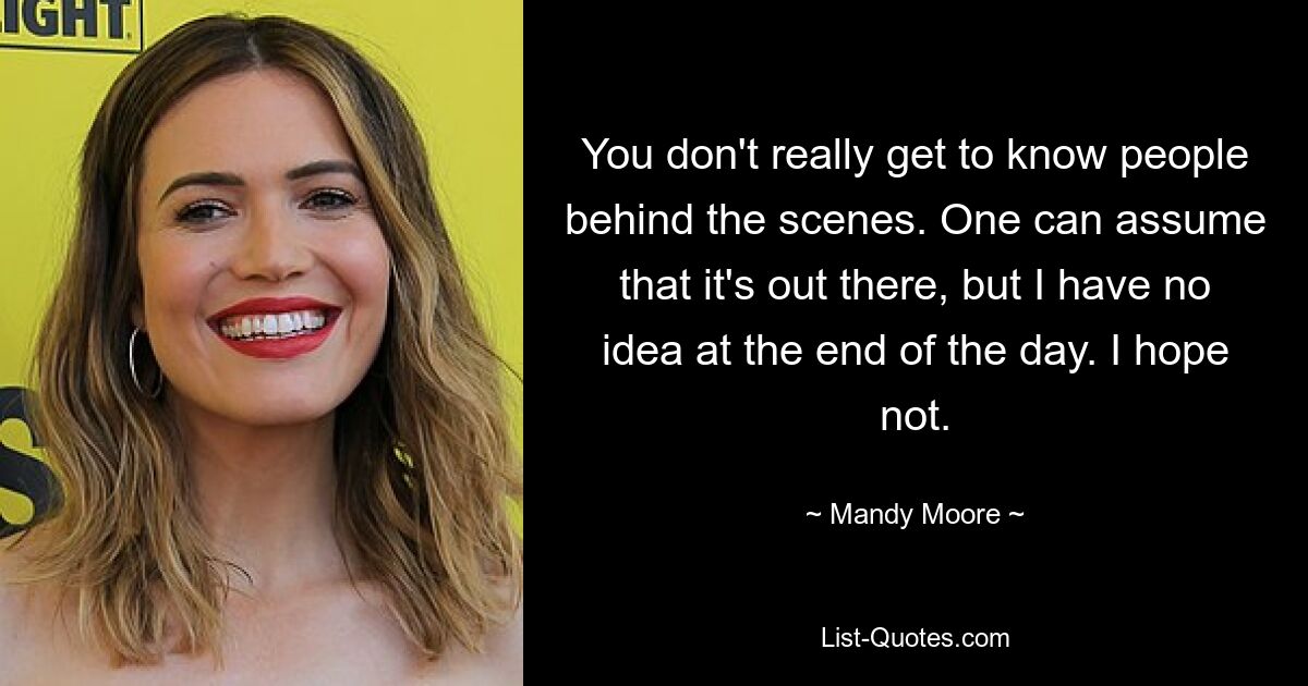 You don't really get to know people behind the scenes. One can assume that it's out there, but I have no idea at the end of the day. I hope not. — © Mandy Moore