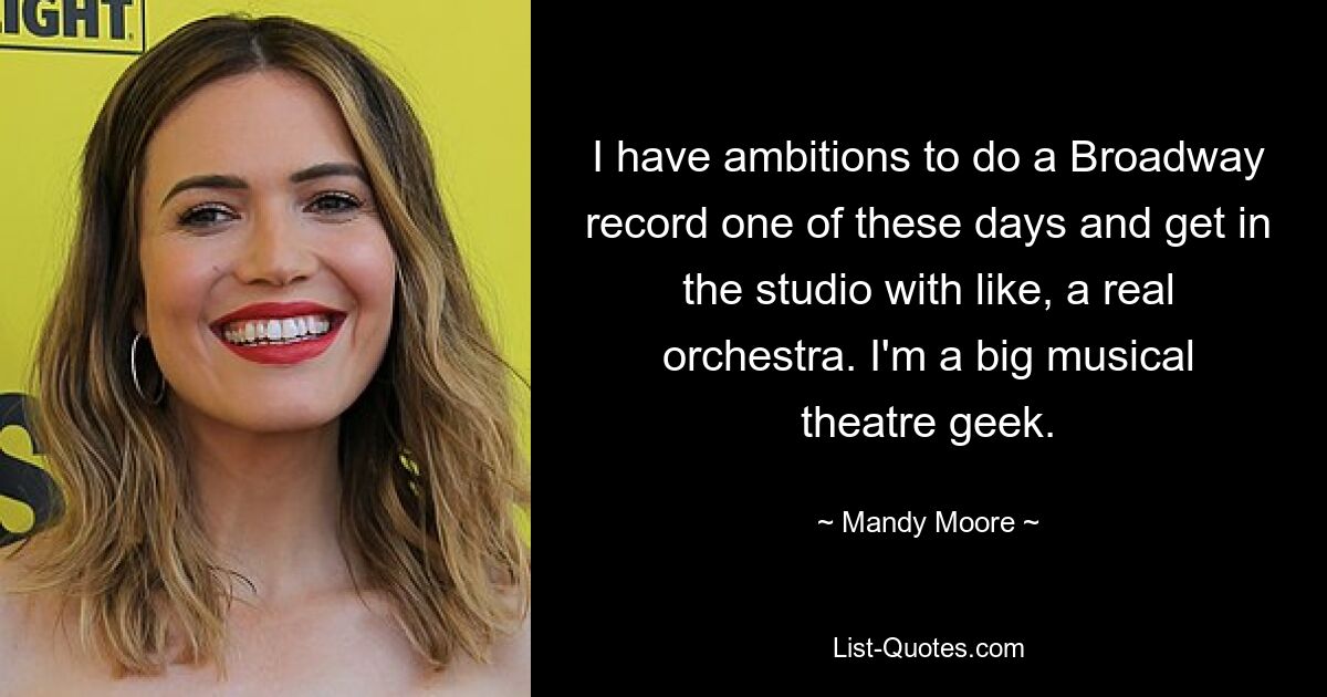 I have ambitions to do a Broadway record one of these days and get in the studio with like, a real orchestra. I'm a big musical theatre geek. — © Mandy Moore