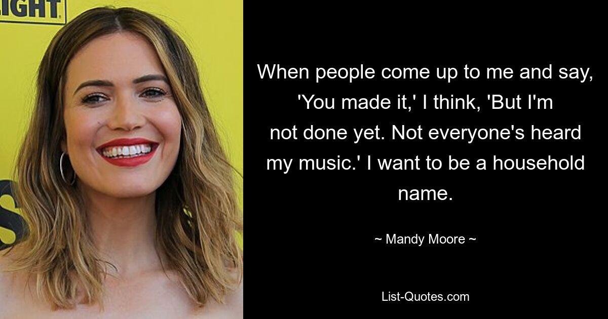 When people come up to me and say, 'You made it,' I think, 'But I'm not done yet. Not everyone's heard my music.' I want to be a household name. — © Mandy Moore