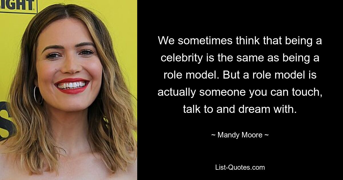 We sometimes think that being a celebrity is the same as being a role model. But a role model is actually someone you can touch, talk to and dream with. — © Mandy Moore