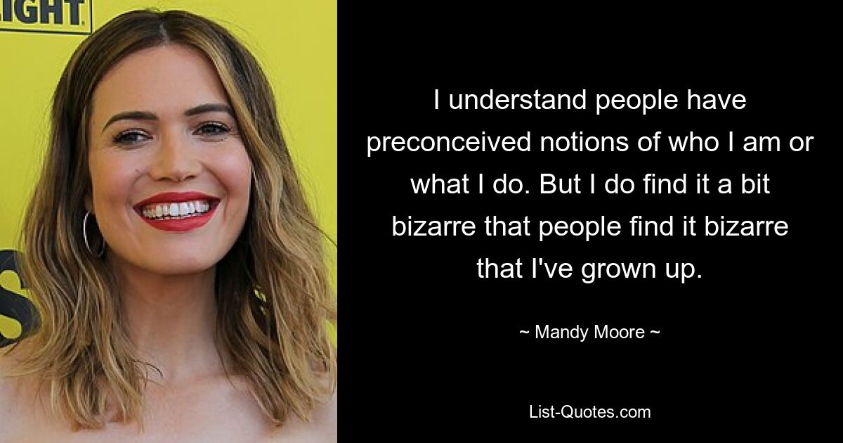 I understand people have preconceived notions of who I am or what I do. But I do find it a bit bizarre that people find it bizarre that I've grown up. — © Mandy Moore