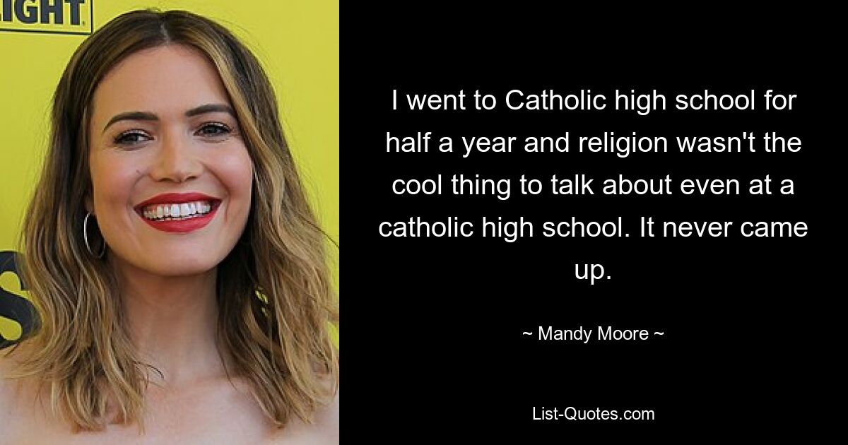 I went to Catholic high school for half a year and religion wasn't the cool thing to talk about even at a catholic high school. It never came up. — © Mandy Moore