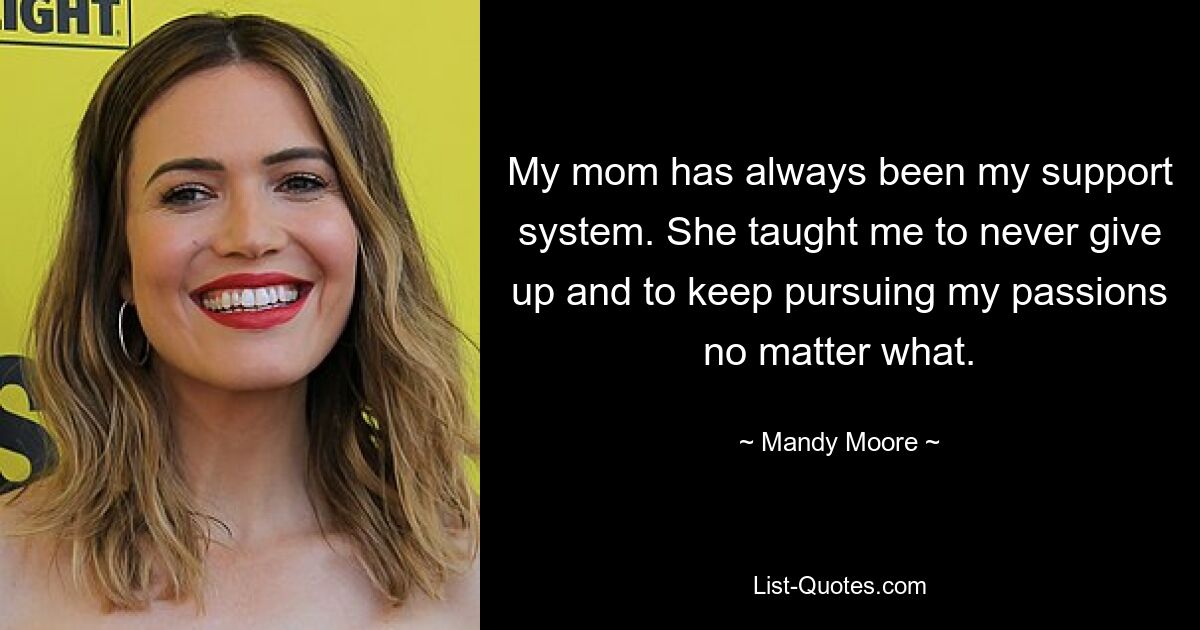 My mom has always been my support system. She taught me to never give up and to keep pursuing my passions no matter what. — © Mandy Moore