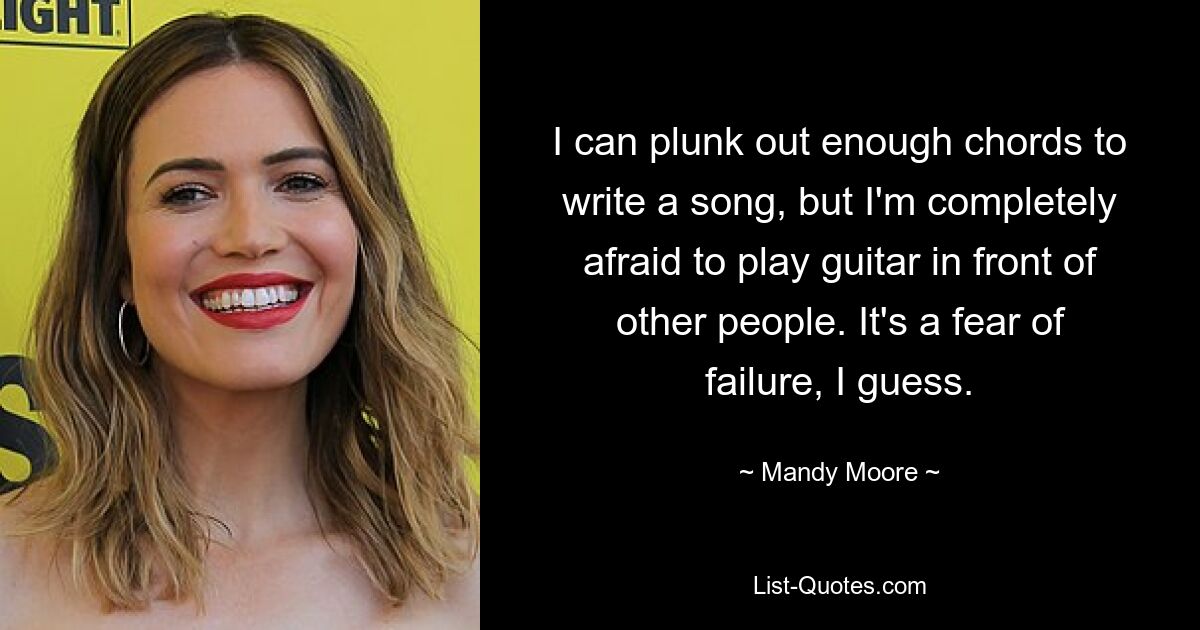 I can plunk out enough chords to write a song, but I'm completely afraid to play guitar in front of other people. It's a fear of failure, I guess. — © Mandy Moore