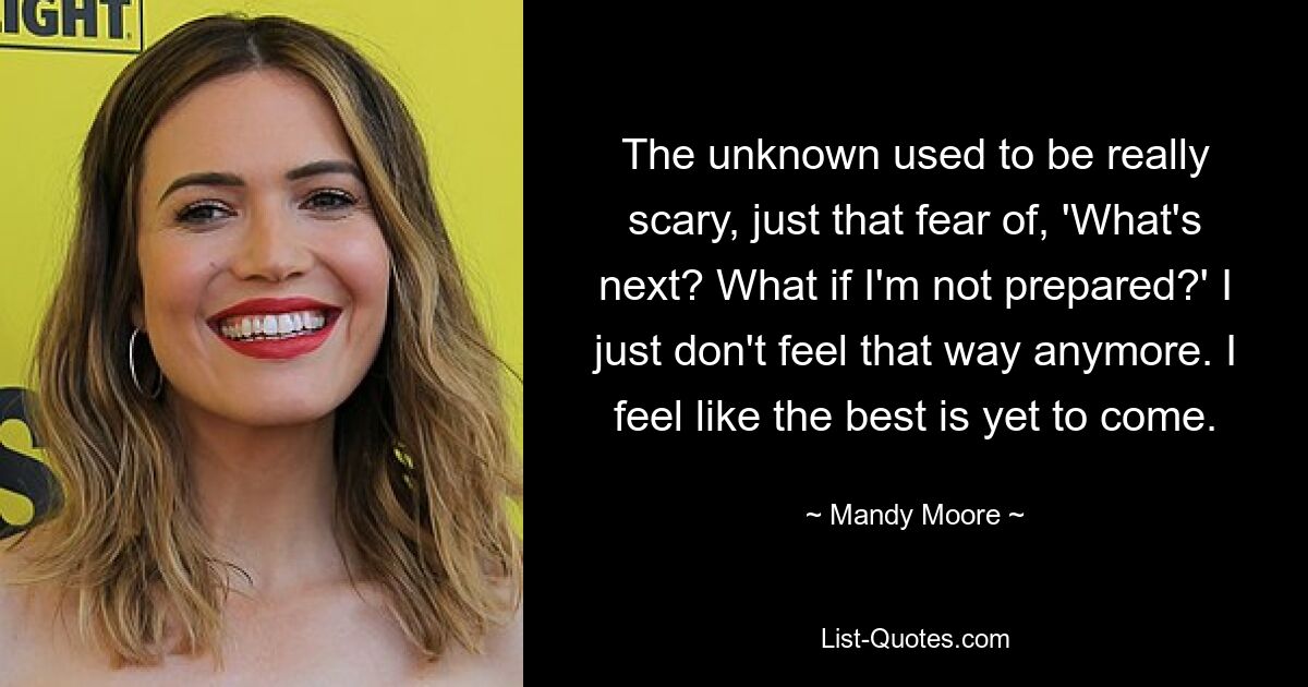 The unknown used to be really scary, just that fear of, 'What's next? What if I'm not prepared?' I just don't feel that way anymore. I feel like the best is yet to come. — © Mandy Moore