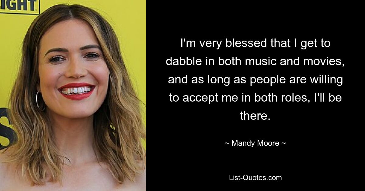 I'm very blessed that I get to dabble in both music and movies, and as long as people are willing to accept me in both roles, I'll be there. — © Mandy Moore