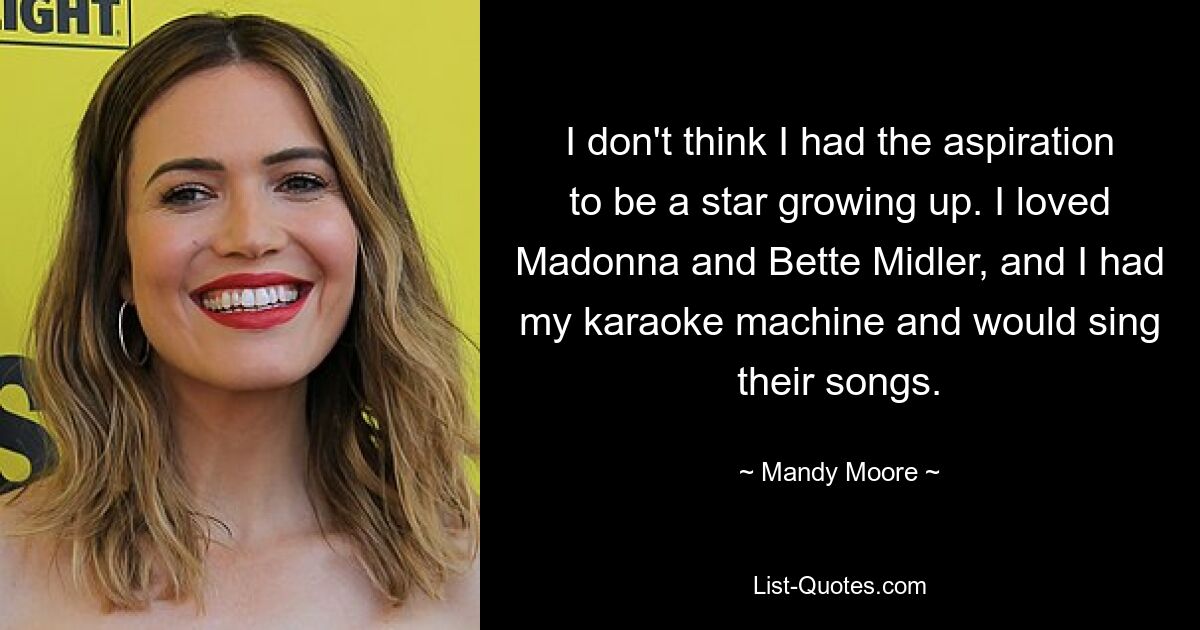 I don't think I had the aspiration to be a star growing up. I loved Madonna and Bette Midler, and I had my karaoke machine and would sing their songs. — © Mandy Moore