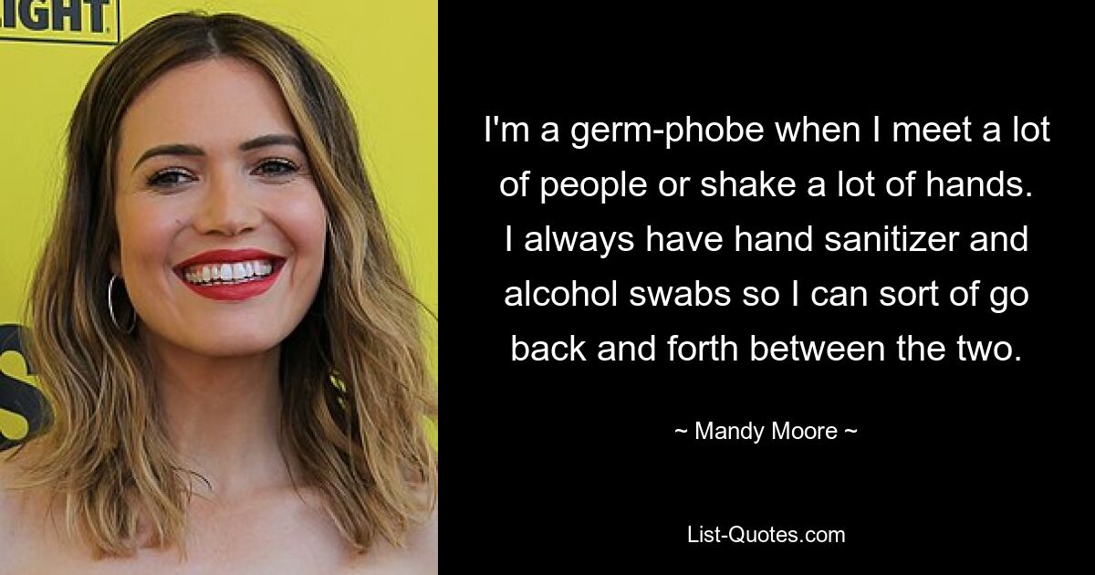 I'm a germ-phobe when I meet a lot of people or shake a lot of hands. I always have hand sanitizer and alcohol swabs so I can sort of go back and forth between the two. — © Mandy Moore