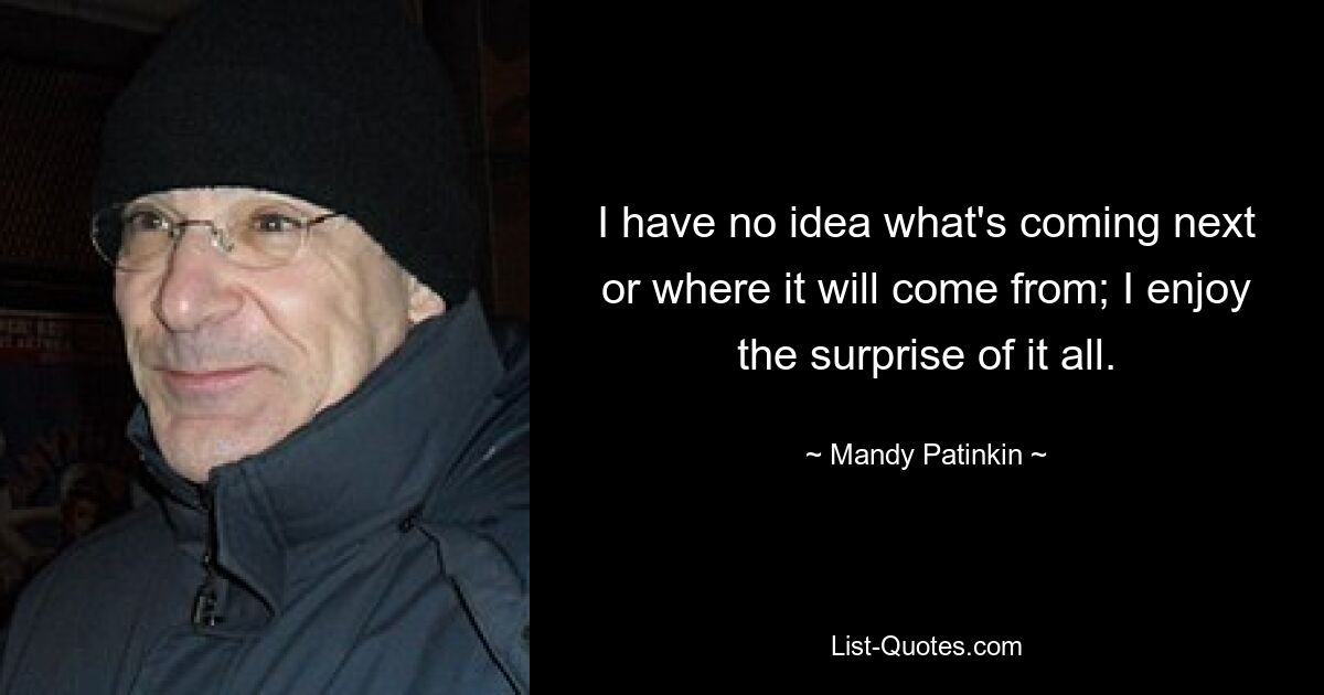 I have no idea what's coming next or where it will come from; I enjoy the surprise of it all. — © Mandy Patinkin