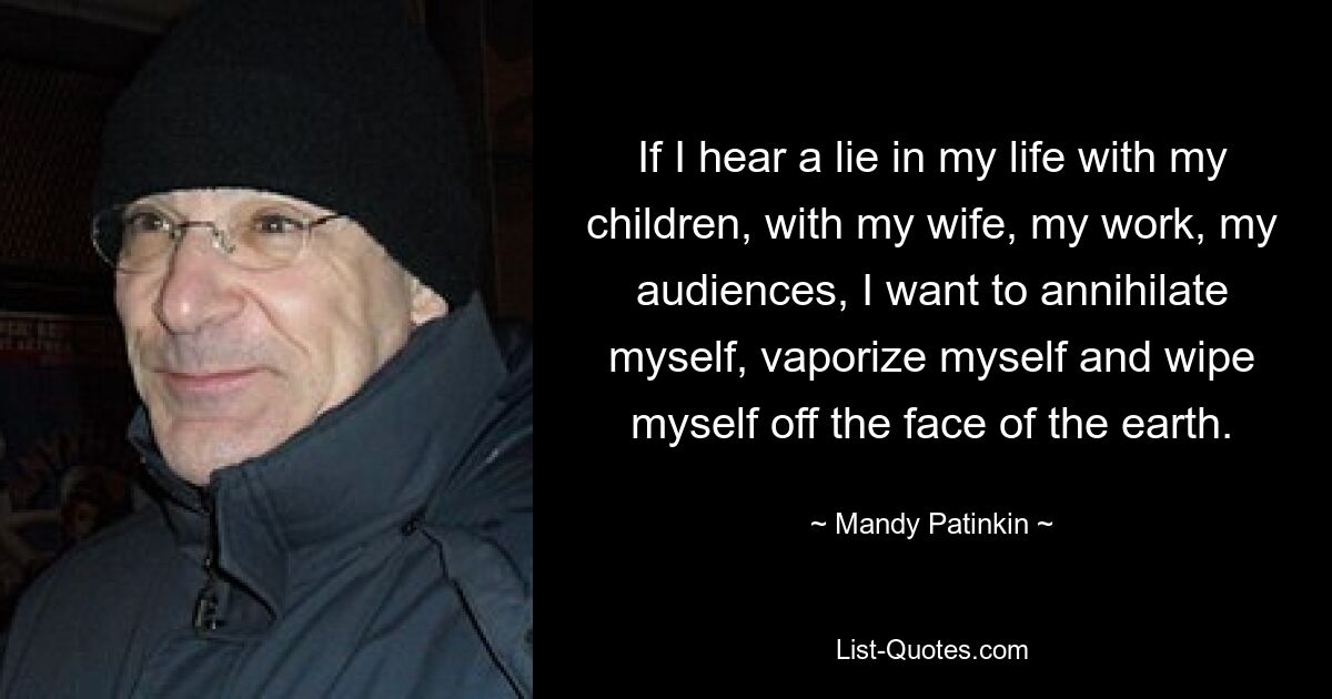 If I hear a lie in my life with my children, with my wife, my work, my audiences, I want to annihilate myself, vaporize myself and wipe myself off the face of the earth. — © Mandy Patinkin