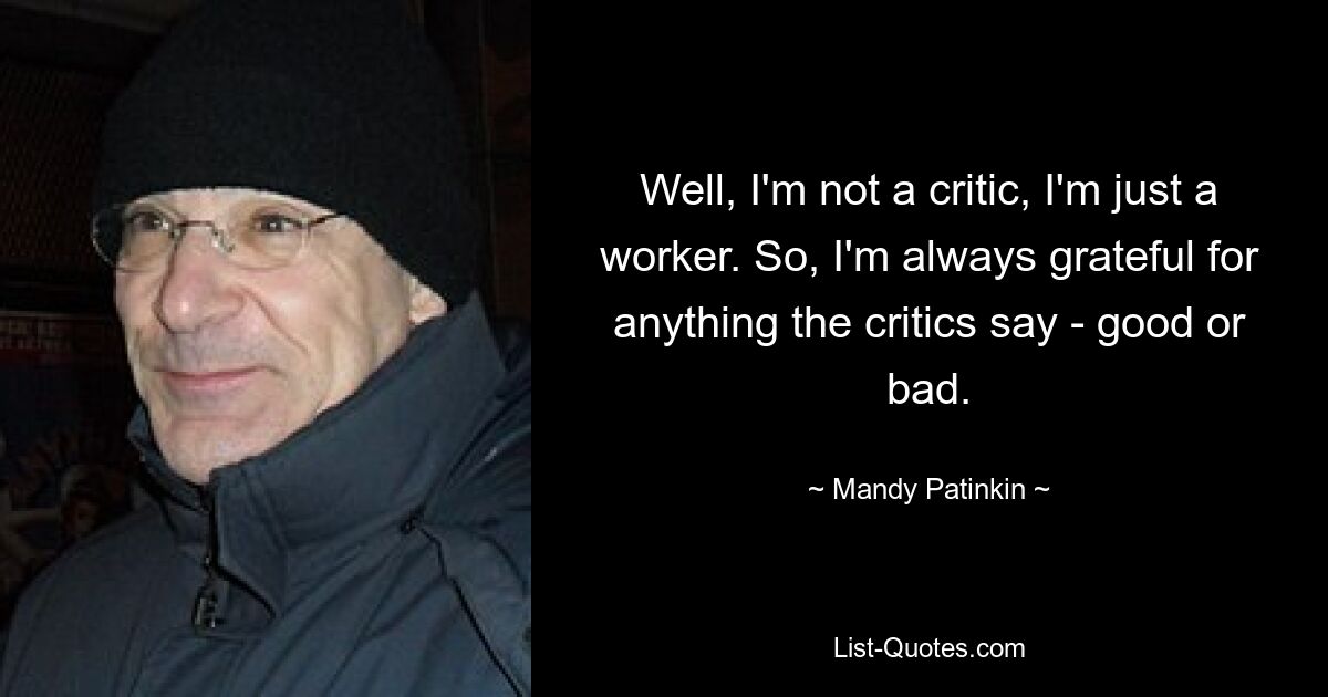 Well, I'm not a critic, I'm just a worker. So, I'm always grateful for anything the critics say - good or bad. — © Mandy Patinkin