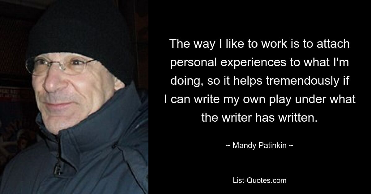 The way I like to work is to attach personal experiences to what I'm doing, so it helps tremendously if I can write my own play under what the writer has written. — © Mandy Patinkin