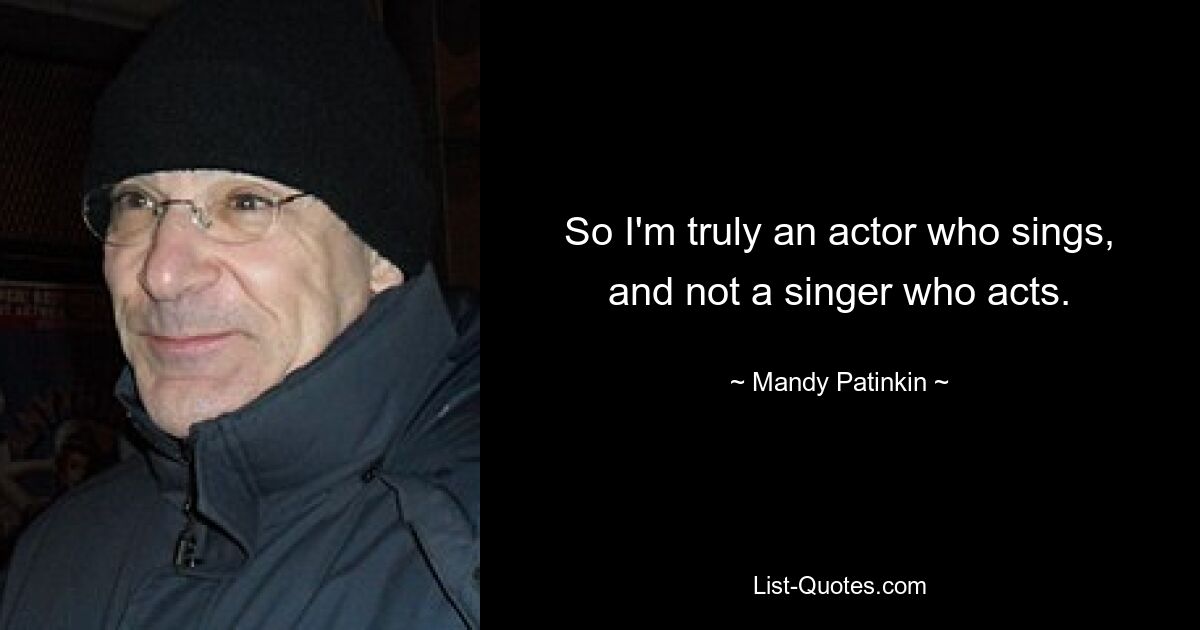 So I'm truly an actor who sings, and not a singer who acts. — © Mandy Patinkin