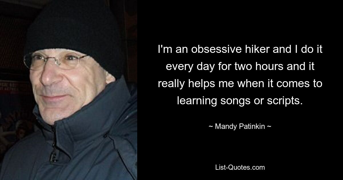 I'm an obsessive hiker and I do it every day for two hours and it really helps me when it comes to learning songs or scripts. — © Mandy Patinkin