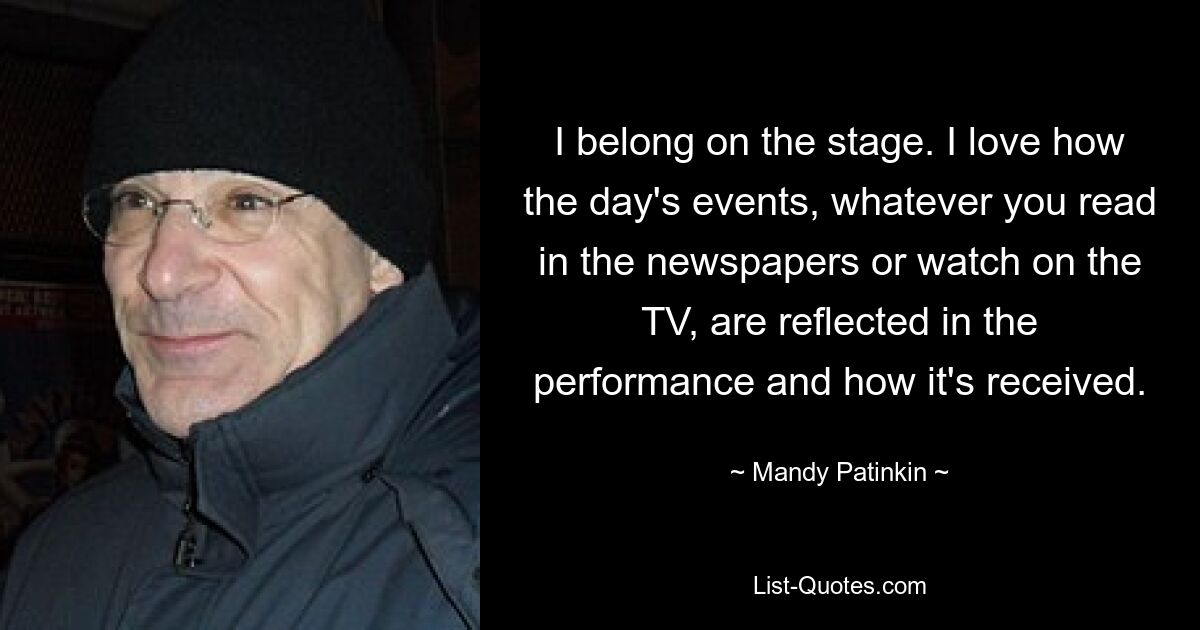 I belong on the stage. I love how the day's events, whatever you read in the newspapers or watch on the TV, are reflected in the performance and how it's received. — © Mandy Patinkin