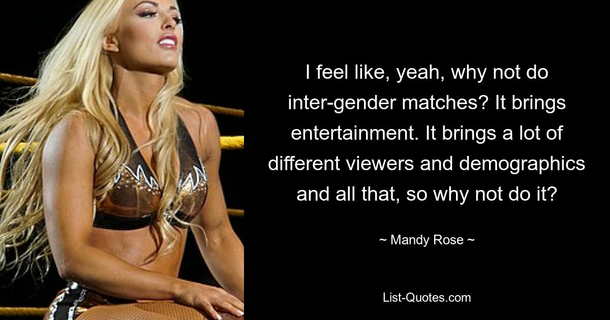 I feel like, yeah, why not do inter-gender matches? It brings entertainment. It brings a lot of different viewers and demographics and all that, so why not do it? — © Mandy Rose