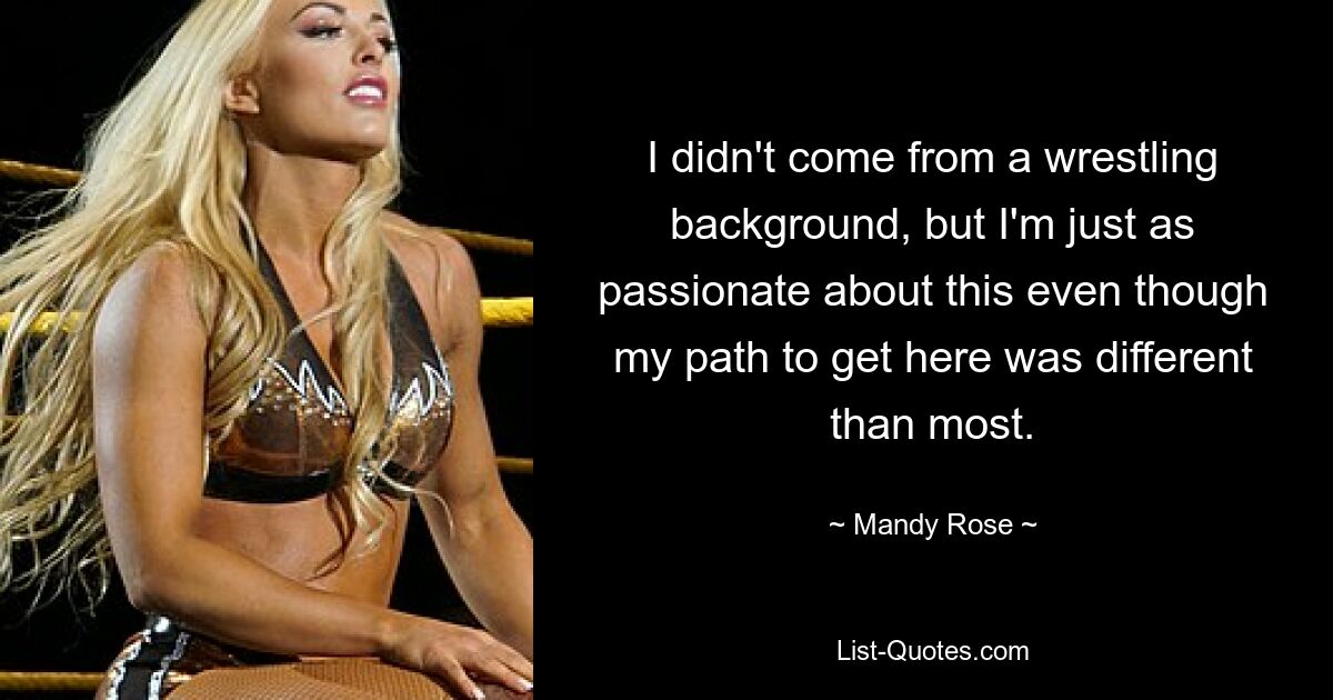 I didn't come from a wrestling background, but I'm just as passionate about this even though my path to get here was different than most. — © Mandy Rose