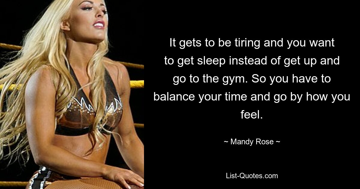 It gets to be tiring and you want to get sleep instead of get up and go to the gym. So you have to balance your time and go by how you feel. — © Mandy Rose