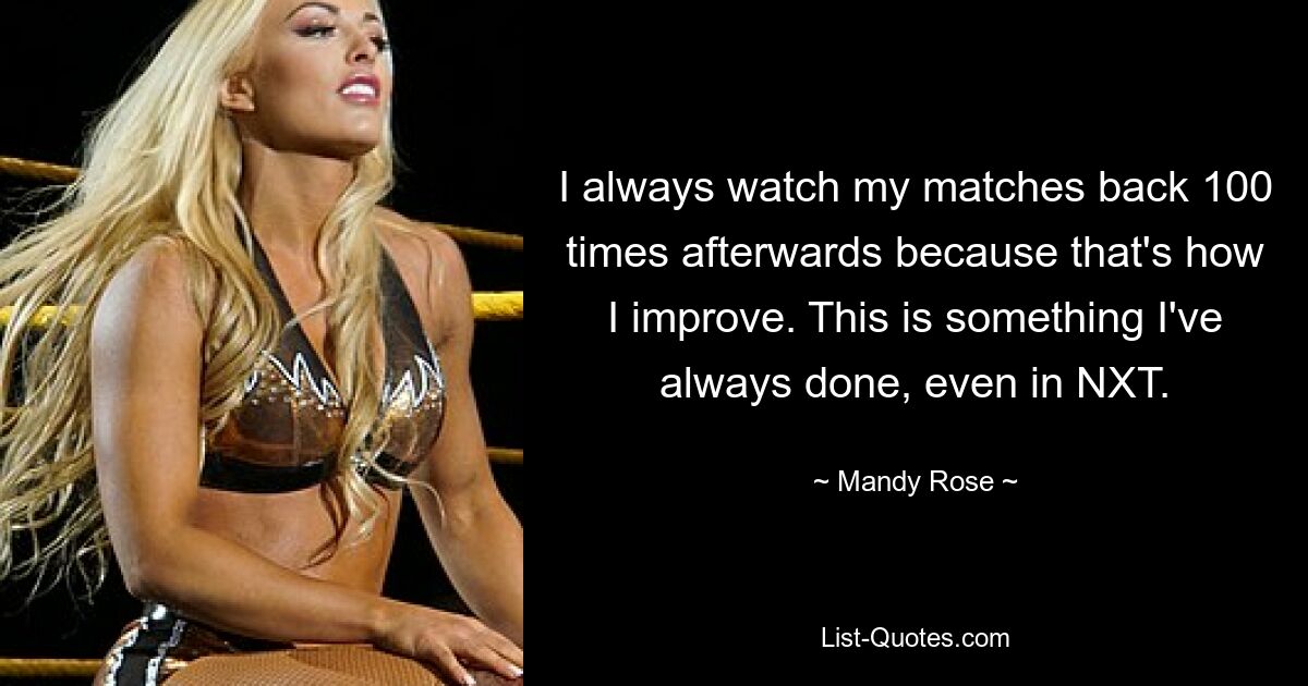 I always watch my matches back 100 times afterwards because that's how I improve. This is something I've always done, even in NXT. — © Mandy Rose