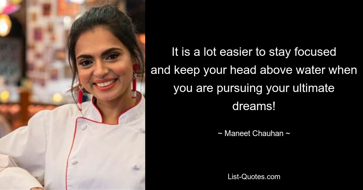 It is a lot easier to stay focused and keep your head above water when you are pursuing your ultimate dreams! — © Maneet Chauhan