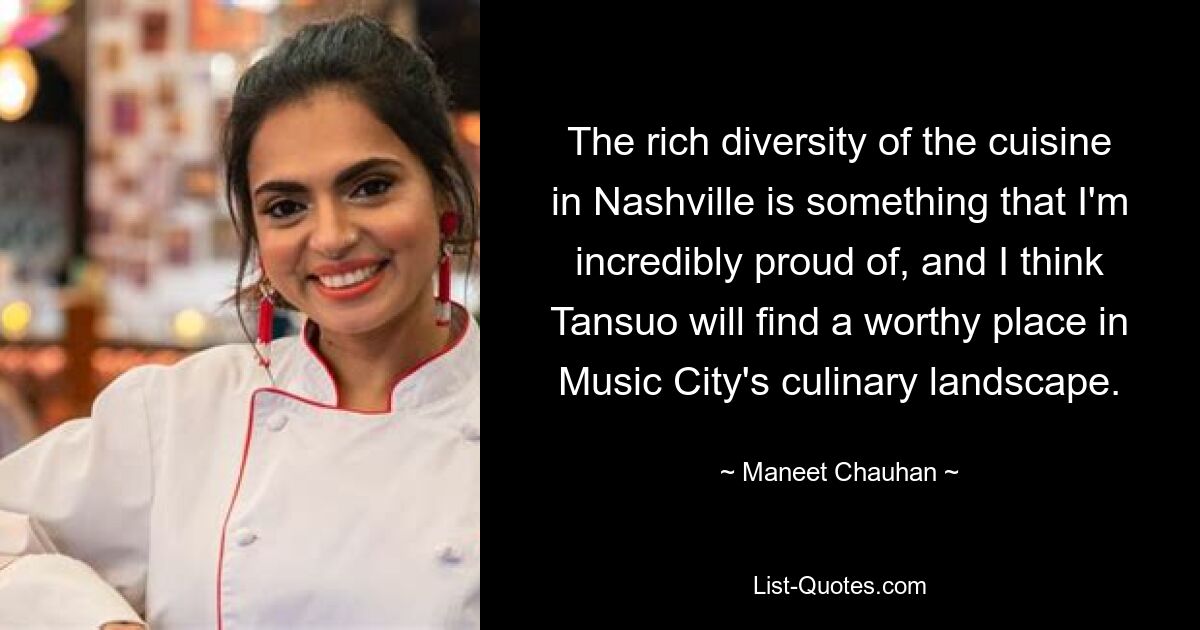 The rich diversity of the cuisine in Nashville is something that I'm incredibly proud of, and I think Tansuo will find a worthy place in Music City's culinary landscape. — © Maneet Chauhan