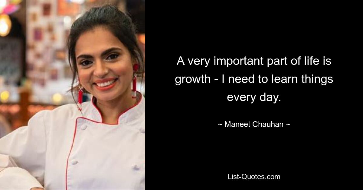 A very important part of life is growth - I need to learn things every day. — © Maneet Chauhan