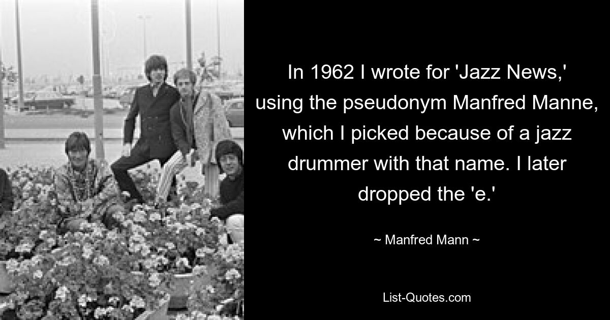 In 1962 I wrote for 'Jazz News,' using the pseudonym Manfred Manne, which I picked because of a jazz drummer with that name. I later dropped the 'e.' — © Manfred Mann