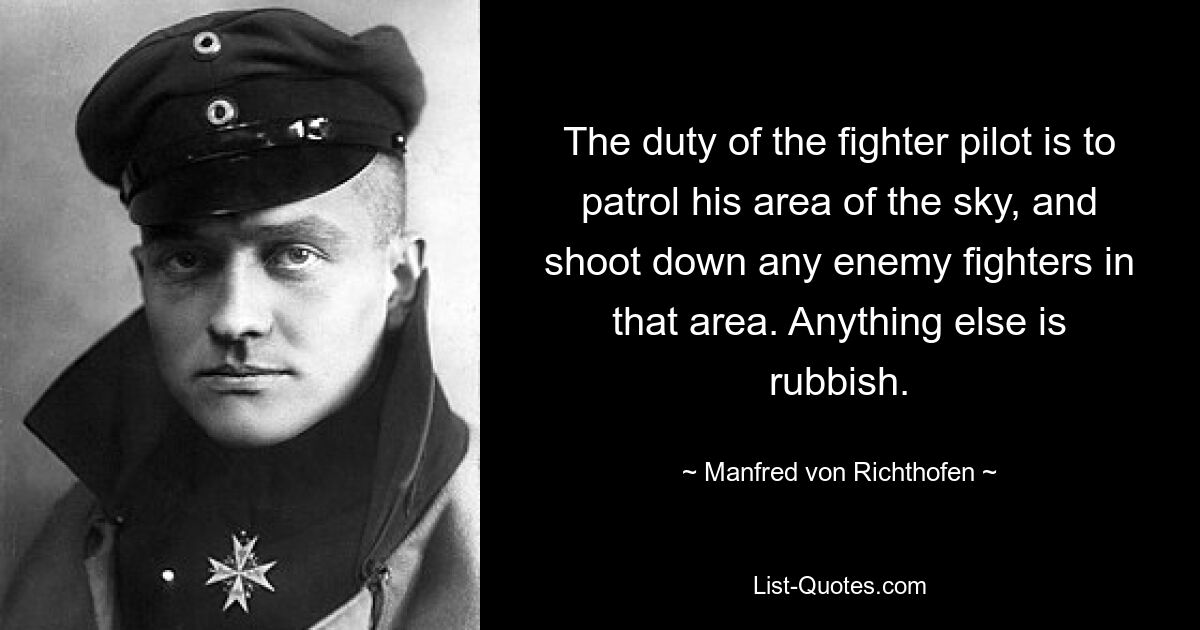 The duty of the fighter pilot is to patrol his area of the sky, and shoot down any enemy fighters in that area. Anything else is rubbish. — © Manfred von Richthofen