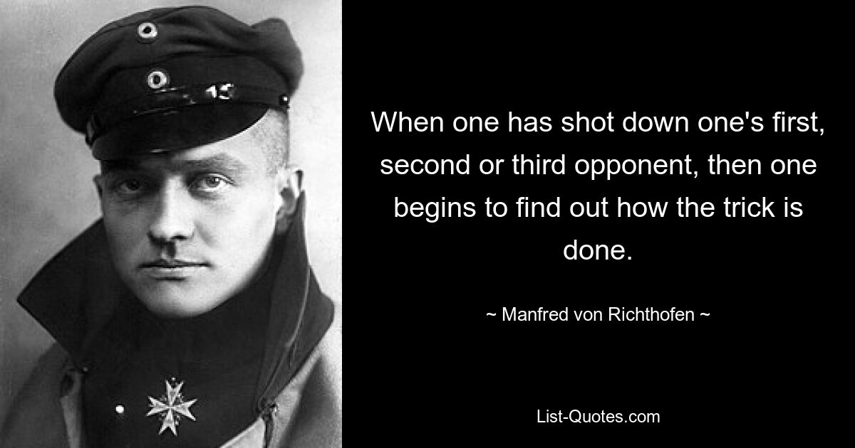 When one has shot down one's first, second or third opponent, then one begins to find out how the trick is done. — © Manfred von Richthofen