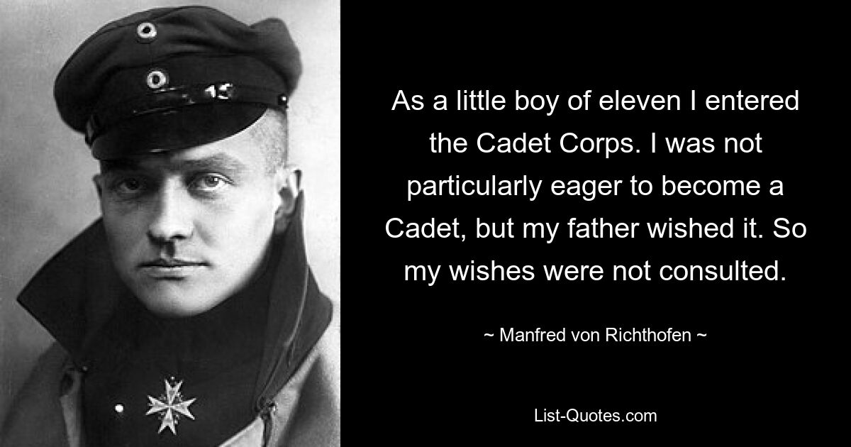 As a little boy of eleven I entered the Cadet Corps. I was not particularly eager to become a Cadet, but my father wished it. So my wishes were not consulted. — © Manfred von Richthofen