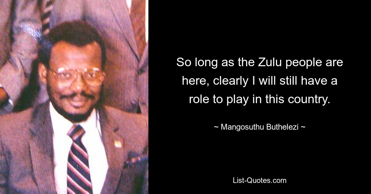 So long as the Zulu people are here, clearly I will still have a role to play in this country. — © Mangosuthu Buthelezi