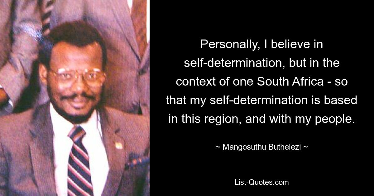 Personally, I believe in self-determination, but in the context of one South Africa - so that my self-determination is based in this region, and with my people. — © Mangosuthu Buthelezi