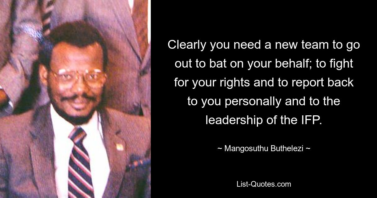 Clearly you need a new team to go out to bat on your behalf; to fight for your rights and to report back to you personally and to the leadership of the IFP. — © Mangosuthu Buthelezi