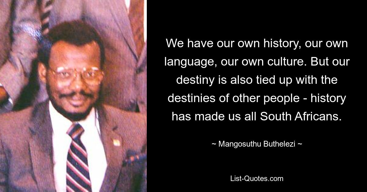 We have our own history, our own language, our own culture. But our destiny is also tied up with the destinies of other people - history has made us all South Africans. — © Mangosuthu Buthelezi