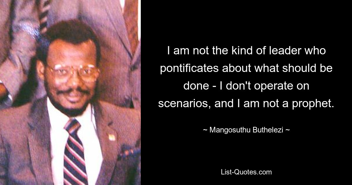 I am not the kind of leader who pontificates about what should be done - I don't operate on scenarios, and I am not a prophet. — © Mangosuthu Buthelezi