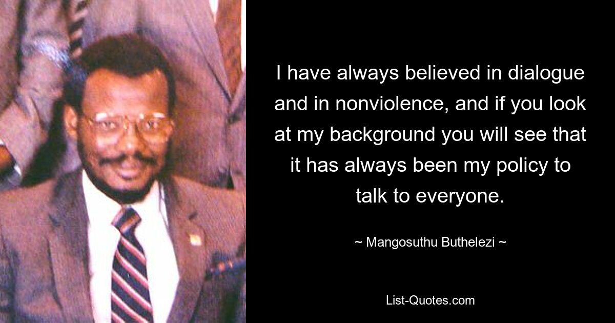 I have always believed in dialogue and in nonviolence, and if you look at my background you will see that it has always been my policy to talk to everyone. — © Mangosuthu Buthelezi