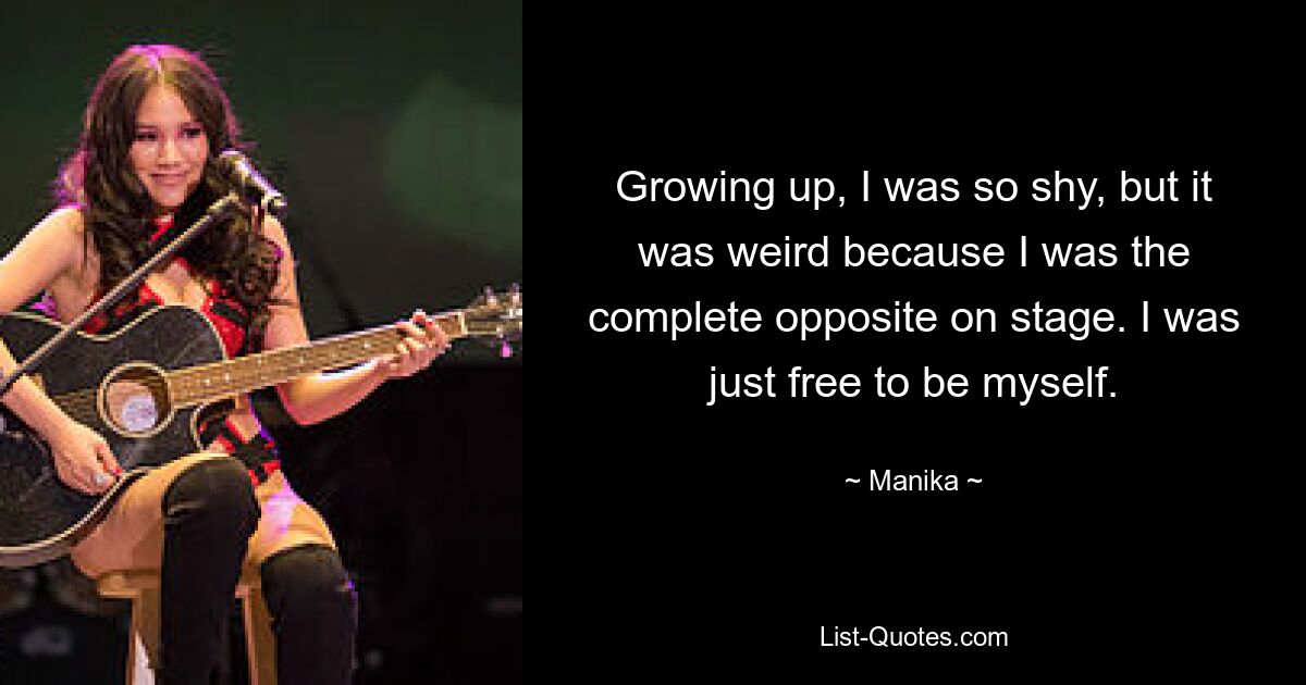 Growing up, I was so shy, but it was weird because I was the complete opposite on stage. I was just free to be myself. — © Manika