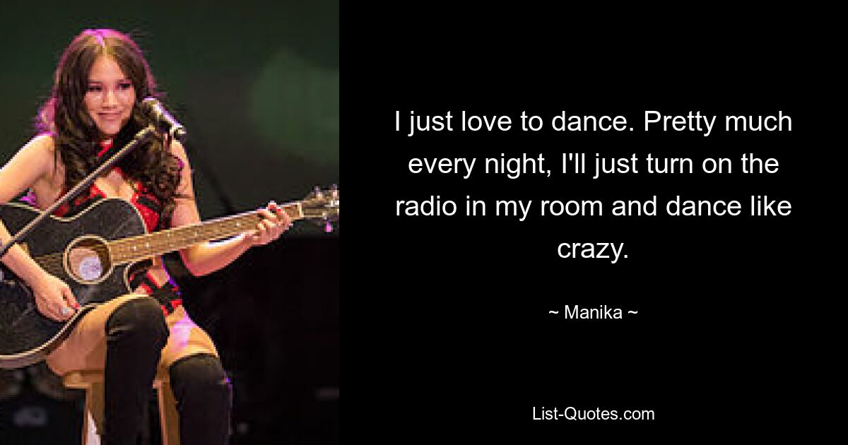 I just love to dance. Pretty much every night, I'll just turn on the radio in my room and dance like crazy. — © Manika