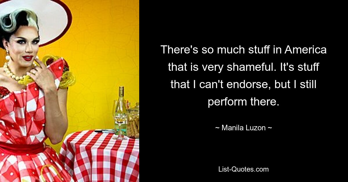 There's so much stuff in America that is very shameful. It's stuff that I can't endorse, but I still perform there. — © Manila Luzon