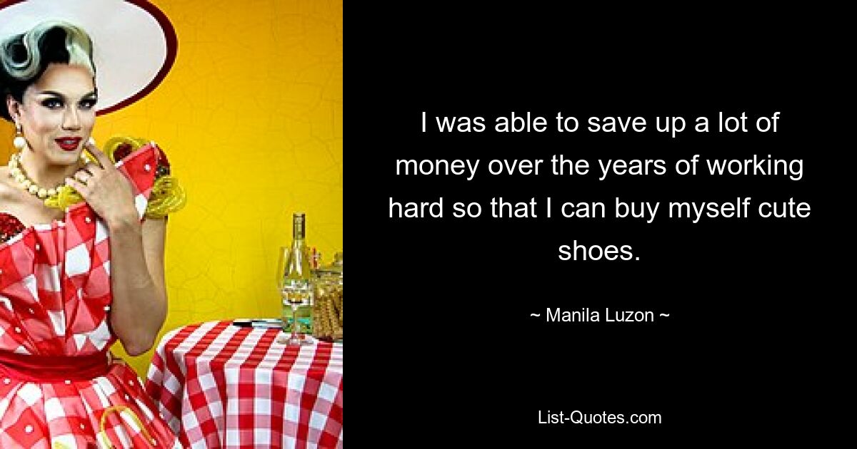 I was able to save up a lot of money over the years of working hard so that I can buy myself cute shoes. — © Manila Luzon