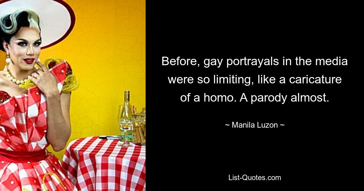 Before, gay portrayals in the media were so limiting, like a caricature of a homo. A parody almost. — © Manila Luzon