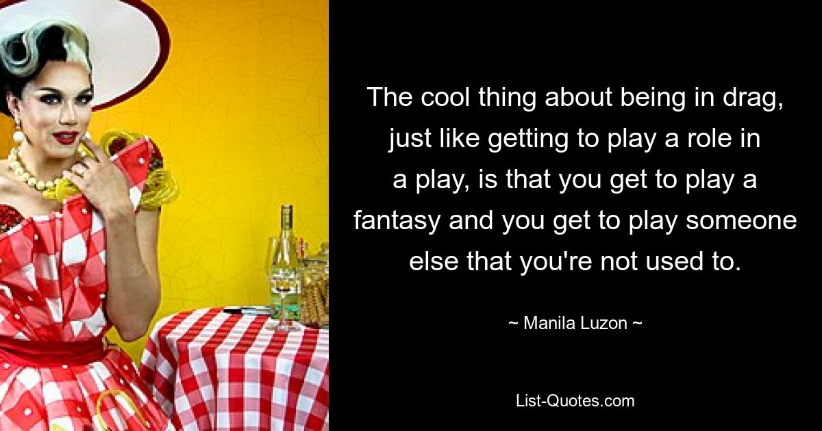 The cool thing about being in drag, just like getting to play a role in a play, is that you get to play a fantasy and you get to play someone else that you're not used to. — © Manila Luzon