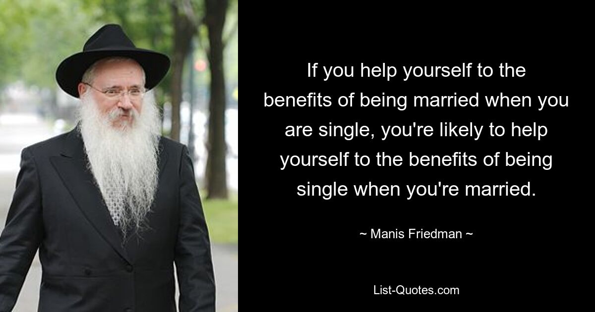 If you help yourself to the benefits of being married when you are single, you're likely to help yourself to the benefits of being single when you're married. — © Manis Friedman