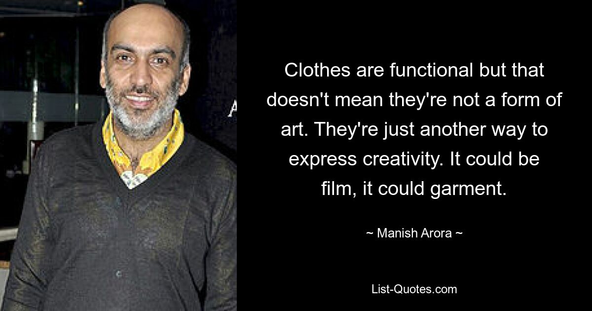 Clothes are functional but that doesn't mean they're not a form of art. They're just another way to express creativity. It could be film, it could garment. — © Manish Arora